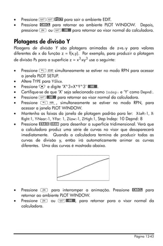Página 12-43
• Pressione LL@)PICT para sair o ambiente EDIT.
• Pressione @CANCL para retornar ao ambiente PLOT WINDOW. Depois,
pressione $ ou L@@@OK@@@ para retornar ao visor normal da calculadora.
Plotagens de divisão Y
Ploagens de divisão Y são plotagens animadas de z-vs.-y para valores
diferentes de x da função z = f(x,y). Por exemplo, para produzir a plotagem
de divisão Ps para a superfície z = x3-xy3 use o seguinte:
• Pressione „ôsimultaneamente se estiver no modo RPN para acessar
a janela PLOT SETUP.
• Altere TYPE para Y-Slice.
• Pressione ˜ e digite ‘X^3+X*Y^3’ @@@OK@@@.
• Certifique-se de que ‘X’ seja selecionado como Indep: e ‘Y’ como Depnd:.
• Pressione L@@@OK@@@ para retornar ao visor normal da calculadora.
• Pressione „ò, simultaneamente se estiver no modo RPN, para
acessar a janela PLOT WINDOW.
• Mantenha as faixas da janela de plotagem padrão para ler: X-Left:-1, X-
Right:1, Y-Near:-1, Y-Far: 1, Z-Low:-1, Z-High:1, Step Indep: 10 Depnd: 8
• Pressione @ERASE @DRAW para desenhar a superfície tridimensional. Verá que
a calculadora produz uma série de curvas no visor que desaparecerá
imediatamente. Quando a calculadora termina de produzir todas as
curvas de divisão y, então irá automaticamente animar as curvas
diferentes. Uma das curvas é mostrada abaixo.
• Pressione $ para interromper a animação. Pressione @CANCL para
retornar ao ambiente PLOT WINDOW.
• Pressione $ ou L@@@OK@@@, para retornar para o visor normal da
calculadora.
 