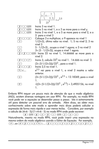 Página 1-17
3.` Insira 3 no nível 1.
5.` Insira 5 no nível 1, e o 3 se move para o nível y.
3.` Insira 3 no nível 1, e o 5 se move para o nível 2, e o
3 para o nível 3
3.* Coloque 3 e multiplicar, o 9 aparece no nível 1
Y 1/(3×3), último valor no nível. 1; 5 no nível 2; 3 no
nível 3
- 5 - 1/(3×3) , ocupa o nível 1 agora; o 3 no nível 2
* 3× (5 - 1/(3×3)), ocupa o nível 1 agora.
23.` Insira 23 no nível 1, 14.66666 se move para o
nível 2.
3.Q Insira 3, calcula 233
no nível 1. 14.666 no nível 2.
/ (3× (5-1/(3×3)))/233 , para o nível 1.
2.5 Insira 2,5 no nível 1.
!¸ e2.5
vai para o nível 1, o nível 2 mostra o valor
anterior.
+ (3× (5-1/(3×3)))/233
+ e2.5 = 12.18369, para o nível
1.
R √((3× (5-1/(3×3)))/233
+ e2.5) = 3,4905156, no nível
1.
Embora RPN requer um pouco mais de atenção do que o modo algébrico
(ALG), existem diversas vantagens em usar RPN. Por exemplo, no modo RPN
você pode ver a equação se desenrolar passo a passo. Isto é extremamente
útil para detectar um possível erro de entrada. Além disso, ao obter mais
conhecimento sobre este modo e aprender mais dicas poderá calcular a
expressão de forma mais rápida e usar menos teclas. Considere, por exemplo
o cálculo de (4×6 - 5)/(1+4×6 - 5) no modo RPN onde pode escrever:
4 ` 6 * 5 - ` 1 + /
Naturalmente, mesmo no modo RPN, você pode inserir uma expressão na
mesma ordem do modo algébrico usando o Editor de Equação. Por exemplo,
‚OR3.*!Ü5.-1/3.*3.
5.2
3
23
33
1
53
e+
⋅
−⋅ ⎟
⎠
⎞
⎜
⎝
⎛
 