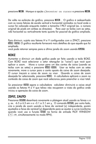 Página 12-52
pressione @@@OK@@. Marque a opção Recenter on cursor e pressione @@@OK@@.
De volta na exibição do gráfico, pressione @@ZIN@ . O gráfico é redesenhado
com os novos fatores de escala vertical e horizontal centrados no local onde o
cursor foi colocado enquanto matém o tamanho l PICT original (ex. o número
original de pixels em ambas as direções). Para usar as teclas com as setas,
role horizontal ou verticalmente tanto quanto for possível do gráfico ampliado.
Para diminuir, sujeito aos fatores H e V configurados com o ZFACT, pressione
@)ZOOM @ZOUT. O gráfico resultante fornecerá mais detalhes do que aquele que foi
ampliado.
você pode retornar sempres para a última janela do zoom usando @ZLAST.
BOXZ
Aumentar e diminuir um dado gráfico pode ser feito usando a tecla BOXZ.
Com BOXZ você selecionar o setor retangular (a “caixa”) que você quer
aplicar o zoom. Mova o cursor para um dos cantos da caixa (usando as
teclas com as setas) e pressione @)ZOOM @BOXZ. Usar as teclas com as setas
novamente, move o cursor para o canto oposto da caixa de zoom desejada.
O cursor traçará a caixa de zoom no visor. Quando a caixa de zoom
desejada for selecionada, pressione @ZOOM. A calculadora aplicará o zoom no
conteúdo da caixa de zoom que você selecionou para preencher o visor total.
Se pressionar @ZOUT agora a calculadora calculator diminuirá a caixa atual
usando os fatores H e V que talvez não recuperem a visão do gráfico onde
iniciou a operação da caixa de zoom.
ZDFLT, ZAUTO
Pressionar @ZDFLT desenhará novamente a plotagem atual usando as faixas x e
y, ex. -6.5 a 6.5 em x e –3.1 a 3.1 em y. O comando @ZAUTO, por outro lado,
cria a janela de zoom usando a faixa da variável (x) independente, porém
ajustadno a faixa da variável (y) dependente para se ajustar a curva (conforme
quando você usa a função @AUTO na forma de entrada PLOT WINDOW
(„òsimultaneamente no modo RPN).
 