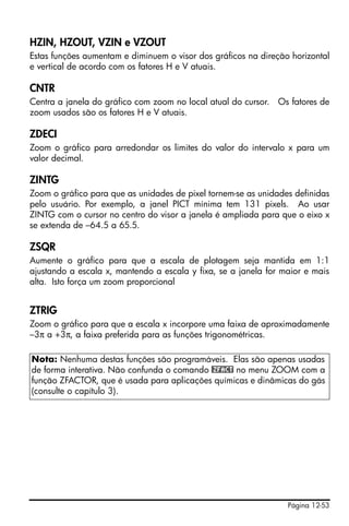 Página 12-53
HZIN, HZOUT, VZIN e VZOUT
Estas funções aumentam e diminuem o visor dos gráficos na direção horizontal
e vertical de acordo com os fatores H e V atuais.
CNTR
Centra a janela do gráfico com zoom no local atual do cursor. Os fatores de
zoom usados são os fatores H e V atuais.
ZDECI
Zoom o gráfico para arredondar os limites do valor do intervalo x para um
valor decimal.
ZINTG
Zoom o gráfico para que as unidades de pixel tornem-se as unidades definidas
pelo usuário. Por exemplo, a janel PICT mínima tem 131 pixels. Ao usar
ZINTG com o cursor no centro do visor a janela é ampliada para que o eixo x
se extenda de –64.5 a 65.5.
ZSQR
Aumente o gráfico para que a escala de plotagem seja mantida em 1:1
ajustando a escala x, mantendo a escala y fixa, se a janela for maior e mais
alta. Isto força um zoom proporcional
ZTRIG
Zoom o gráfico para que a escala x incorpore uma faixa de aproximadamente
–3π a +3π, a faixa preferida para as funções trigonométricas.
Nota: Nenhuma destas funções são programáveis. Elas são apenas usadas
de forma interativa. Não confunda o comando @ZFACT no menu ZOOM com a
função ZFACTOR, que é usada para aplicações químicas e dinâmicas do gás
(consulte o capítulo 3).
 