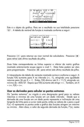 Página 13-12
Este é o objeto do gráfico. Para ver o resultado na sua totalidade pressione
˜. A tabela de variável da função é mostrada conforme a seguir:
Pressione $ para retornar ao visor normal da calculadora. Pressione ƒ
para retirar este último resultado da pilha.
Duas listas correspondentes as linhas superior e inferior da matriz gráfica
mostrada anteriormente ocupa agora o nível 1. Estas listas podem ser úteis
para programação. Pressione ƒ para retirar este último resultado da pilha.
A interpretação da tabela de variação mostrada acima é conforme a seguir: A
função F(X) aumenta para X no intervalo (-∞, -1), atingindo uma igualdade
máxima para 36 em X = -1. Então, F(X) diminui até X = 11/3, atingindo um
mínimo de –400/27. Depois que F(X) aumenta até atingir +∞. Também, em X
= ±∞, F(X) = ±∞.
Usar as derivadas para calcular os pontos extremos
Os “pontos extremos” ou vírgula é uma designação geral para os valores
máximos e mínimos de uma função em um dado intervalo. Desde que a
derivada de uma função em um dado ponto representa a inclinação de uma
tangente de linha para a curvar neste ponto, então os valores de x para o qual
f’(x) =0 representa os pontos onde o gráfico das funções atingem um máximo
ou mínimo. Além disso, o valor da segunda derivada da função, f”(x), nestes
 