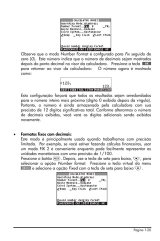Página 1-20
Observe que o modo Number Format é confgurado para Fix seguido de
zero (0). Este número indica que o número de decimais sejam mostrados
depois do ponto decimal no visor da calculadora. Pressione a tecla !!@@OK#@
para retornar ao visor da calculadora: O número agora é mostrado
como:
Esta configuração forçará que todos os resultados sejam arredondados
para o número inteiro mais próximo (dígito 0 exibido depois da vírgula).
Portanto, o número é ainda armazenado pela calculadora com sua
precisão de 12 dígitos significativos total. Conforme alterarmos o número
de decimais exibidos, você verá os dígitos adicionais sendo exibidos
novamente.
• Formatos fixos com decimais:
Este modo é principalmente usado quando trabalhamos com precisão
limitada. Por exemplo, se você estiver fazendo cálculos financeiros, usar
um modo FIX 2 é conveniente enquanto pode facilmente representar as
unidades monetárioas com uma precisão de 1/100.
Pressione o botão H. Depois, use a tecla de seta para baixo, ˜, para
selecionar a opção Number format. Pressione a tecla virtual do menu
@CHOOS e selecione a opção Fixed com a tecla de seta para baixo ˜.
 