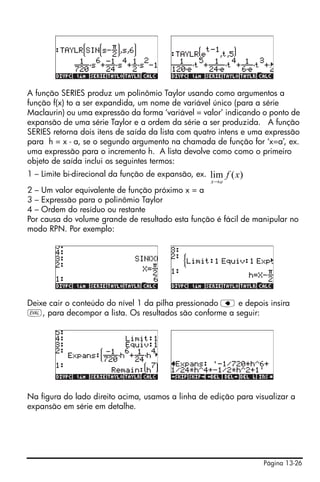 Página 13-26
A função SERIES produz um polinômio Taylor usando como argumentos a
função f(x) to a ser expandida, um nome de variável único (para a série
Maclaurin) ou uma expressão da forma ‘variável = valor’ indicando o ponto de
expansão de uma série Taylor e a ordem da série a ser produzida. A função
SERIES retorna dois itens de saída da lista com quatro intens e uma expressão
para h = x - a, se o segundo argumento na chamada de função for ‘x=a’, ex.
uma expressão para o incremento h. A lista devolve como como o primeiro
objeto de saída inclui os seguintes termos:
1 – Limite bi-direcional da função de expansão, ex.
2 – Um valor equivalente de função próximo x = a
3 – Expressão para o polinômio Taylor
4 – Ordem do resíduo ou restante
Por causa do volume grande de resultado esta função é fácil de manipular no
modo RPN. Por exemplo:
Deixe cair o conteúdo do nível 1 da pilha pressionado ƒ e depois insira
μ, para decompor a lista. Os resultados são conforme a seguir:
Na figura do lado direito acima, usamos a linha de edição para visualizar a
expansão em série em detalhe.
)(lim xf
ax→
 