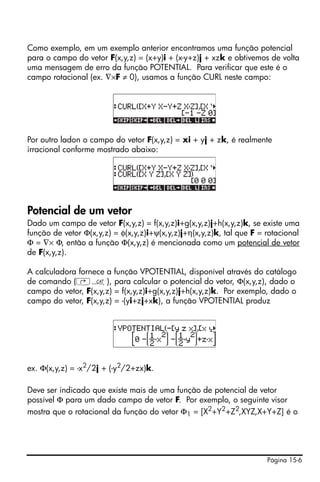 Página 15-6
Como exemplo, em um exemplo anterior encontramos uma função potencial
para o campo do vetor F(x,y,z) = (x+y)i + (x-y+z)j + xzk e obtivemos de volta
uma mensagem de erro da função POTENTIAL. Para verificar que este é o
campo rotacional (ex. ∇×F ≠ 0), usamos a função CURL neste campo:
Por outro ladon o campo do vetor F(x,y,z) = xi + yj + zk, é realmente
irracional conforme mostrado abaixo:
Potencial de um vetor
Dado um campo de vetor F(x,y,z) = f(x,y,z)i+g(x,y,z)j+h(x,y,z)k, se existe uma
função de vetor Φ(x,y,z) = φ(x,y,z)i+ψ(x,y,z)j+η(x,y,z)k, tal que F = rotacional
Φ = ∇× Φ, então a função Φ(x,y,z) é mencionada como um potencial de vetor
de F(x,y,z).
A calculadora fornece a função VPOTENTIAL, disponível através do catálogo
de comando (‚N), para calcular o potencial do vetor, Φ(x,y,z), dado o
campo do vetor, F(x,y,z) = f(x,y,z)i+g(x,y,z)j+h(x,y,z)k. Por exemplo, dado o
campo do vetor, F(x,y,z) = -(yi+zj+xk), a função VPOTENTIAL produz
ex. Φ(x,y,z) = -x2/2j + (-y2/2+zx)k.
Deve ser indicado que existe mais de uma função de potencial de vetor
possível Φ para um dado campo de vetor F. Por exemplo, o seguinte visor
mostra que o rotacional da função do vetor Φ1 = [X2
+Y2
+Z2
,XYZ,X+Y+Z] é o
 