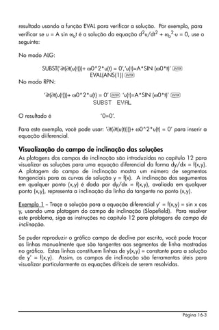 Página 16-3
resultado usando a função EVAL para verificar a solução. Por exemplo, para
verificar se u = A sin ωot é a solução da equação d2
u/dt2
+ ωo
2
⋅u = 0, use o
seguinte:
No modo ALG:
SUBST(‘∂t(∂t(u(t)))+ ω0^2*u(t) = 0’,‘u(t)=A*SIN (ω0*t)’ `
EVAL(ANS(1)) `
No modo RPN:
‘∂t(∂t(u(t)))+ ω0^2*u(t) = 0’ ` ‘u(t)=A*SIN (ω0*t)’ `
SUBST EV L
O resultado é ‘0=0’.
Para este exemplo, você pode usar: ‘∂t(∂t(u(t))))+ ω0^2*u(t) = 0’ para inserir a
equação diiferencial.
Visualização do campo de inclinação das soluções
As plotagens dos campos de inclinação são introduzidas no capítulo 12 para
visualizar as soluções para uma equação diferencial da forma dy/dx = f(x,y).
A plotagem do campo de inclinação mostra um número de segmentos
tangenciais para as curvas de solução y = f(x). A inclinação dos segumentos
em qualquer ponto (x,y) é dada por dy/dx = f(x,y), avaliada em qualquer
ponto (x,y), representa a inclinação da linha da tangente no ponto (x,y).
Exemplo 1 -- Traçe a solução para a equação diferencial y’ = f(x,y) = sin x cos
y, usando uma plotagem do campo de inclinação (Slopefield). Para resolver
este problema, siga as instruções no capítulo 12 para plotagens de campo de
inclinação.
Se puder reproduzir o gráfico campo de declive por escrito, você pode traçar
as linhas manualmente que são tangentes aos segmentos de linha mostrados
no gráfico. Estas linhas constituem linhas de y(x,y) = constante para a solução
de y’ = f(x,y). Assim, os campos de inclinação são ferramentas úteis para
visualizar particularmente as equações difíceis de serem resolvidas.
 