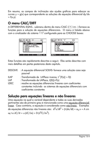Página 16-4
Em resumo, os campos de inclinação são ajudas gráficas para esboçar as
curvas y = g(x) que correspondente as soluções da equação diferencial dy/dx
= f(x,y).
O menu CALC/DIFF
A DIFFERENTIAL EQNS.. submenu dentro do menu CALC („Ö) fornece as
funções para a solução de equações diferenciais. O menu é listado abaixo
com o sinalizador do sistema 117 configurado para as CHOOSE boxes:
Estas funções são rapidamente descritas a seguir. Elas serão descritas com
mais detalhes em partes posteriores deste capítulo.
DESOLVE :A equação diferencial SOLVEr fornece uma solução caso seja
possível
ILAP :Transformada de LAPlace inversa, L-1
[F(s)] = f(t)
LAP :Transformada de LAPlace, L[f(t)]=F(s)
LDEC :resolve as equações diferencias lineares com coeficientes
constantes incluindo os sistemas de equações diferenciais com
coeficientes constantes
Solução para equações lineares e não lineares
Uma equação na qual a variável dependente e todas as suas derivadas
pertinentes são de primeiro grau é mencionada como uma equação diferencial
linear. Caso contrário, a equação é considerada como não-linear. Exemplos
de equações diferencias não lineares são: d2
x/dt2
+ β⋅(dx/dt) + ωo⋅x = A sin
ωf t e ∂C/∂t + u⋅(∂C/∂x) = D⋅(∂2
C/∂x2
).
 