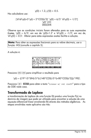 Página 16-10
y(0) = 1.2, y’(0) = -0.5.
Na calculadora use:
[‘d1d1y(t)+5*y(t) = 2*COS(t/2)’ ‘y(0) = 6/5’ ‘d1y(0) = -1/2’]
‘y(t)’ `
DESOLVE
Observe que as condições iniciais foram alteradas para as suas expressões
Exatas, ‘y(0) = 6/5’, em vez de ‘y(0)=1.2’ e ‘d1y(0) = -1/2’, em vez de,
‘d1y(0) = -0.5’. Alterar para estas expressões exatas facilita a solução.
A solução é:
Pressione μμpara simplificar o resultado para
‘y(t) = -((19*√5*SIN(√5*t)-(148*COS(√5*t)+80*COS(t/2)))/190)’.
Pressione J @ODETY para obter o texto “Linear w/ cst coeff” para o tipo
de ODE neste caso.
Transformada de Laplace
a transformação de Laplace de uma função f(t) produz uma função F(s) no
domínio da imagem que pode ser utilizado para encontrar a solução de uma
equação diferencial linear envolvendo f(t) através dos métodos algébricos. As
etapas envolvidas neste aplicativo são três:
Nota: Para obter as expressões fracionais para os valore decimais, use a
função Q (consulte o capítulo 5).
 