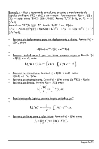 Página 16-15
• Teorema de deslocamento para um deslocamento a direita. Permita F(s) =
L{f(t)}, então
−
−L{f(t-a)}=e–as
⋅L{f(t)} = e–as
⋅F(s).
−
• Teorema de deslocamento para um deslocamento a esquerda. Permita F(s)
= L{f(t)}, e a >0, então
• Teorema de similaridade. Permite F(s) = L{f(t)}, e a>0, então
L{f(a⋅t)} = (1/a)⋅F(s/a).
• Teorema de amortecimento. Deixe F(s) = L{f(t)} então L{e–bt⋅f(t)} = F(s+b).
• Teorema da divisão. Permita F(s) = L{f(t)} então
• Transformada de Laplace de uma função periódica de T:
−
• Teorema de limite para o valor inicial: Permita F(s) = L{f(t)} então
Exemplo 4 – Usar o teorema de convolução encontra a transformada de
Lapalce de (f*g)(t), if f(t) = sin(t) e g(t) = exp(t). Para encontrar F(s) = L{f(t)} e
G(s) = L{g(t)}, então ‘SIN(X)’ ` LAPμ Resulta ‘1/(X^2+1)’, ex. F(s) = 1/
(s2
+1).
Além disso, ‘EXP(X)’ ` LAP. Resulta ‘1/(X-1)’, ex., G(s) =
1/(s-1). Assim, L{(f*g)(t)} = F(s)⋅G(s) = 1/(s2+1)⋅1/(s-1) = 1/((s-1)(s2+1)) = 1/
(s3
-s2
+s-1).
.)()()}({
0
⎟
⎠
⎞⎜
⎝
⎛ ⋅⋅−⋅=+ ∫
−
a
stas
dtetfsFeatfL
∫
∞
=
⎭
⎬
⎫
⎩
⎨
⎧
s
duuF
t
tf
.)(
)(
L
∫
∞
=
⎭
⎬
⎫
⎩
⎨
⎧
s
duuF
t
tf
.)(
)(
L
∫ ⋅⋅⋅
−
= −
−
T
st
sT
dtetf
e
tf
0
.)(
1
1
)}({L
)].([lim)(lim
0
0 sFstff
st
⋅==
∞→→
 