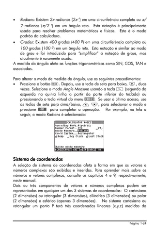 Página 1-24
• Radians: Existem 2π radianos (2π r
) em uma circunfeência completa ou π/
2 radianos (π/2 r
) em um ângulo reto. Esta notação é principalmente
usada para resolver problemas matemáticos e físicos. Este é o modo
padrão da calculadora.
• Grades: Existem 400 grados (400 g) em uma circunferência completa ou
100 grados (100 g
) em um ângulo reto. Esta notação é similar ao modo
de grau e foi introduzido para “simplificar” a notação de graus, mas
atualmente é raramente usada.
A medida do ângulo afeta as funções trigonométricas como SIN, COS, TAN e
associadas.
Para alterar o modo de medida do ângulo, use os seguintes procedimentos:
• Pressione o botão H. Depois, use a tecla de seta para baixo, ˜, duas
vezes. Selecione o modo Angle Measure usando a tecla  (segunda da
esquerda na quinta linha a partir da parte inferior do teclado) ou
pressionando o tecla virtual do menu @CHOOS. Se usar o último acesso, use
as teclas de seta para cima/baixo, — ˜, para selecionar o modo e
pressione !!@@OK#@ para completar a operação. Por exemplo, na tela a
seguir, o modo Radians é selecionado:
Sistema de coordenadas
A seleção de sistema de coordenadas afeta a forma em que os vetores e
números complexos são exibidos e inseridos. Para aprender mais sobre os
números e vetores complexos, consulte os capítulos 4 e 9, respectivamente,
neste manual.
Dois ou três componentes de vetores e números complexos podem ser
representados em qualquer um dos 3 sistemas de coordenadas: O cartesiano
(2 dimensões) ou retangular (3 dimensões), cilíndrico (3 dimensões) ou polar
(2 dimensões) e esférico (apenas 3 dimensões). No sistema cartesiano ou
retangular um ponto P terá três coordenadas lineares (x,y,z) medidas da
 