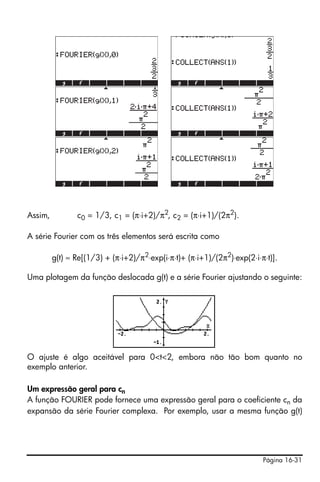 Página 16-31
Assim, c0 = 1/3, c1 = (π⋅i+2)/π2
, c2 = (π⋅i+1)/(2π2
).
A série Fourier com os três elementos será escrita como
g(t) ≈ Re[(1/3) + (π⋅i+2)/π2
⋅exp(i⋅π⋅t)+ (π⋅i+1)/(2π2
)⋅exp(2⋅i⋅π⋅t)].
Uma plotagem da função deslocada g(t) e a série Fourier ajustando o seguinte:
O ajuste é algo aceitável para 0<t<2, embora não tão bom quanto no
exemplo anterior.
Um expressão geral para cn
A função FOURIER pode fornece uma expressão geral para o coeficiente cn da
expansão da série Fourier complexa. Por exemplo, usar a mesma função g(t)
 