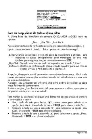 Página 1-26
Som do beep, clique de tecla e última pilha
A última linha do formulário de entrada CALCULATOR MODES inclui as
opções:
_Beep _Key Click _Last Stack
Ao escolher a marca de verificação próxima de cada uma destas opções, a
opção correspondente é ativada. Estas opções são descritas a seguir.
_Beep: Quando selecionado, o som de beep da calculadora é ativado. Esta
operação se aplica principalmente para mensagens de erro, mas
também para algumas funções do usuário como o BEEP.
_Key Click: Quando selecionado, cada tecla produz um som de “clique”.
_Last Stack: Mantém os conteúdos da última entrada da pilha para uso com as
funções UNDO e ANS (consulte o capítulo 2).
A opção _Beep pode ser útil para avisar ao usuário sobre os erros. Você pode
querer desmarcar esta opção se estiver usando sua calculadora em uma sala
de aula ou biblioteca.
A opção _Key Click pode ser útil como uma forma audível de verificar se cada
toque foi inserido corretamente.
A última opção _Last Stack é muito útil para recuperar a última operação se
for preciso usá-la para um novo cálculo.
Para marcar ou desmarcar qualquer uma destas três opções pressione primeiro
o botão He a seguir:
• Use a tecla de seta para baixo, ˜, quatro vezes para selecionar a
opção _Last Stack. Use a tecla de menu @ @CHK@@ para alterar a seleção.
• Pressione a tecla de seta a esquerda š para selecionar a opção _Key
Click. Use a tecla @ @CHK@@ para alterar a seleção.
• Pressione a tecla de seta a esquerda š para selecionar a opção _Beep.
Use a tecla @ @CHK@@ para alterar a seleção.
 