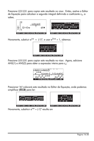 Página 16-38
Pressione `` para copiar este resultado no visor. Então, reative o Editor
de Equação para calculaor a segunda integral definindo o coeficiente cn, a
saber,
Novamente, substiuir einπ
= (-1)n
, e usar e2inπ
= 1, obtemos:
Pressione `` para copiar este resultado no visor. Agora, adicione
ANS(1) e ANS(2) para obter a expressão inteira para cn:
Pressionar ˜colocará este resultado no Editor de Equação, onde podemos
simplificar (@SIMP@) para ler:
Novamente, substituir einπ = (-1)n resulta em
 