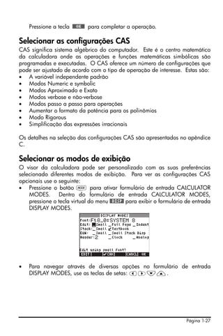 Página 1-27
Pressione a tecla !!@@OK#@ para completar a operação.
Selecionar as configurações CAS
CAS significa sistema algébrico do computador. Este é o centro matemático
da calculadora onde as operações e funções matemáticas simbólicas são
programadas e executadas. O CAS oferece um número de configurações que
pode ser ajustado de acordo com o tipo de operação de interesse. Estas são:
• A variável independente padrão
• Modos Numeric e symbolic
• Modos Aproximado e Exato
• Modos verbose e não-verbose
• Modos passo a passo para operações
• Aumentar o formato da potência para os polinômios
• Modo Rigorous
• Simplificação das expressões irracionais
Os detalhes na seleção das configurações CAS são apresentados no apêndice
C.
Selecionar os modos de exibição
O visor da calculadora pode ser personalizado com as suas preferências
selecionado diferentes modos de exibição. Para ver as configurações CAS
opcionais use o seguinte:
• Pressione o botão H para ativar formulário de entrada CALCULATOR
MODES. Dentro do formulário de entrada CALCULATOR MODES,
pressione o tecla virtual do menu @@DISP@ para exibir o formulário de entrada
DISPLAY MODES.
• Para navegar através de diversas opções no formulário de entrada
DISPLAY MODES, use as teclas de setas: š™˜—.
 