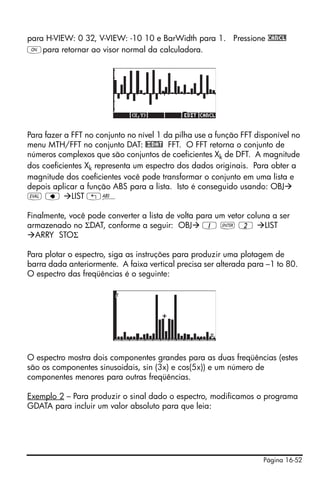 Página 16-52
para H-VIEW: 0 32, V-VIEW: -10 10 e BarWidth para 1. Pressione CANCL
$para retornar ao visor normal da calculadora.
Para fazer a FFT no conjunto no nível 1 da pilha use a função FFT disponível no
menu MTH/FFT no conjunto DAT: @£DAT FFT. O FFT retorna o conjunto de
números complexos que são conjuntos de coeficientes Xk de DFT. A magnitude
dos coeficientes Xk representa um espectro dos dados originais. Para obter a
magnitude dos coeficientes você pode transformar o conjunto em uma lista e
depois aplicar a função ABS para a lista. Isto é conseguido usando: OBJ
μ ƒ LIST „Ê
Finalmente, você pode converter a lista de volta para um vetor coluna a ser
armazenado no ΣDAT, conforme a seguir: OBJ 1 ` 2 LIST
ARRY STOΣ
Para plotar o espectro, siga as instruções para produzir uma plotagem de
barra dada anteriormente. A faixa vertical precisa ser alterada para –1 to 80.
O espectro das freqüências é o seguinte:
O espectro mostra dois componentes grandes para as duas freqüências (estes
são os componentes sinusoidais, sin (3x) e cos(5x)) e um número de
componentes menores para outras freqüências.
Exemplo 2 – Para produzir o sinal dado o espectro, modificamos o programa
GDATA para incluir um valor absoluto para que leia:
 