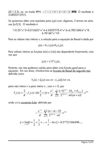 Página 16-57
J(0.1,3,5), ex. no modo RPN: ..1#3#5@@@J@@@. O resultado é
2.08203157E-5.
Se quisermos obter uma expresão para J0(x) com, digamos, 5 termos na série,
use J(x,0,5). O resultado é
‘1-0.25*x^2+0.015625*x^4-4.3403777E-4*x^6+6.782168E-6*x^8-
6.78168*x^10’.
Para os valores não inteiros v, a solução para a equação de Bessel é dado por
y(x) = K1⋅Jν(x)+K2⋅J-ν(x).
Para valores inteiros as funções Jn(x) e J-n(x) são dependente linearmente, uma
vez que
Jn(x) = (-1)n
⋅J-n(x),
Portanto, nós não podemos usá-las para obter uma função geral para a
equação. Em vez disso, introduzimos as funções de Bessel do segundo tipo
definida como
Yν(x) = [Jν(x) cos νπ – J−ν(x)]/sin νπ,
para não inteiro ν e para inteiro n , com n > 0, por
onde γ é a constante Euler, definida por
m
m
nm
nmm
mn
nn x
nmm
hhxx
xJxY 2
0
2
1
)!(!2
)()1(
)
2
(ln)(
2
)( ⋅
+⋅⋅
+⋅−
⋅++⋅⋅= ∑
∞
=
+
+
−
π
γ
π
m
n
m
nm
n
x
m
mnx 2
1
0
2
!2
)!1(
⋅
⋅
−−
⋅− ∑
−
=
−
−
π
...,05772156649.0]ln
1
...
3
1
2
1
1[lim ≈−++++=
∞→
r
rr
γ
 