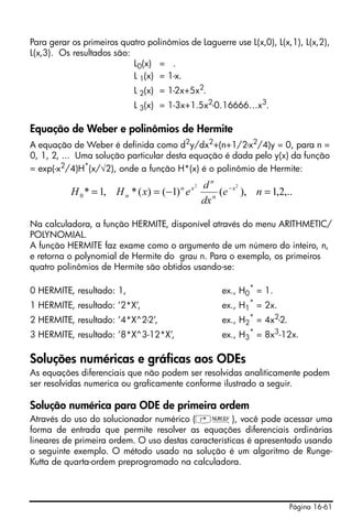 Página 16-61
Para gerar os primeiros quatro polinômios de Laguerre use L(x,0), L(x,1), L(x,2),
L(x,3). Os resultados são:
L0(x) = .
L 1(x) = 1-x.
L 2(x) = 1-2x+5x2
.
L 3(x) = 1-3x+1.5x2
-0.16666…x3
.
Equação de Weber e polinômios de Hermite
A equação de Weber é definida como d2
y/dx2
+(n+1/2-x2
/4)y = 0, para n =
0, 1, 2, ... Uma solução particular desta equação é dada pelo y(x) da função
= exp(-x2/4)H*(x/√2), onde a função H*(x) é o polinômio de Hermite:
Na calculadora, a função HERMITE, disponível através do menu ARITHMETIC/
POLYNOMIAL.
A função HERMITE faz exame como o argumento de um número do inteiro, n,
e retorna o polynomial de Hermite do grau n. Para o exemplo, os primeiros
quatro polinômios de Hermite são obtidos usando-se:
0 HERMITE, resultado: 1, ex., H0
*
= 1.
1 HERMITE, resultado: ’2*X’, ex., H1
*
= 2x.
2 HERMITE, resultado: ’4*X^2-2’, ex., H2
*
= 4x2
-2.
3 HERMITE, resultado: ’8*X^3-12*X’, ex., H3
*
= 8x3
-12x.
Soluções numéricas e gráficas aos ODEs
As equações diferenciais que não podem ser resolvidas analìticamente podem
ser resolvidas numerica ou graficamente conforme ilustrado a seguir.
Solução numérica para ODE de primeira ordem
Através do uso do solucionador numérico (‚Ï), você pode acessar uma
forma de entrada que permite resolver as equações diferenciais ordinárias
lineares de primeira ordem. O uso destas características é apresentado usando
o seguinte exemplo. O método usado na solução é um algoritmo de Runge-
Kutta de quarta-ordem preprogramado na calculadora.
,..2,1),()1()(*,1*
22
0 =−== −
ne
dx
d
exHH x
n
n
xn
n
 