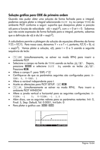 Página 16-64
Solução gráfica para ODE de primeira ordem
Quando não puder obter uma solução de forma fechada para a integral,
podemos sempre plotar a integral selecionando Diff Eq no campo TYPE do
ambiente PLOT conforme a seguir: suponha que desejamos plotar a posição
x(t) para a função de velocidade v(t) = exp(-t2
), com x = 0 at t = 0. Sabemos
que não existe expressão de forma fechada para a integral, portanto, sabemos
que a definição de v(t) é dx/dt = exp(-t2
).
A calculadora permite a plotagem da solução de equações diferentes da forma
Y'(T) = F(T,Y). Para nosso caso, deixamos Y = x e T = t, portanto, F(T,Y) = f(t, x)
= exp(-t2
). Vamos plotar a solução, x(t), para t = 0 a 5 usando a seguinte
sequência de tecla:
• „ô (simultaneamente, se estiver no modo RPN) para inserir o
ambiente PLOT
• Selecione o campo na frente de TYPE usando as teclas —˜. Depois,
pressione @CHOOS e selecione Diff Eq usando as teclas —˜.
Pressione @@OK@@.
• Altere o campo F: para ‘EXP(- t^2)’
• Certifique-se de que os parâmetros seguintes são configurados para: H-
VAR: 0, V-VAR: 1
• Altere a variável independente para t.
• Aceite as alterações para PLOT SETUP: L@@OK@@
• „ò (simultaneamente se estiver no modo RPN). Para inserir o
ambiente PLOT WINDOW
• Altere a janela vertical e horizontal para as seguintes configurações: H-
VIEW: -1 5; V-VIEW: -1 1.5
• Além disso, use os seguintes valores para os parâmetros restantes: Init: 0,
Final: 5, Step: Default, Tol: 0.0001, Init-Soln: 0
• Para plotar o gráfico use: ERASE @DRAW
 