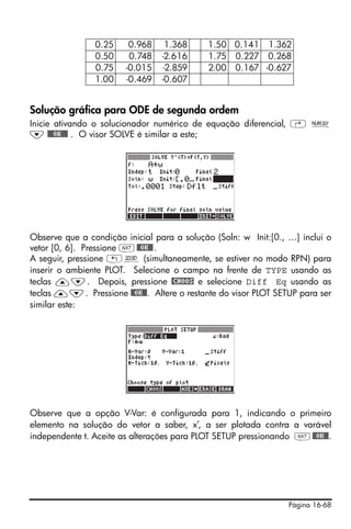 Página 16-68
Solução gráfica para ODE de segunda ordem
Inicie ativando o solucionador numérico de equação diferencial, ‚ Ï
˜ @@@OK@@@ . O visor SOLVE é similar a este;
Observe que a condição inicial para a solução (Soln: w Init:[0., …] inclui o
vetor [0, 6]. Pressione L@@OK@@.
A seguir, pressione „ô (simultaneamente, se estiver no modo RPN) para
inserir o ambiente PLOT. Selecione o campo na frente de TYPE usando as
teclas —˜. Depois, pressione @CHOOS e selecione Diff Eq usando as
teclas —˜. Pressione @@OK@@. Altere o restante do visor PLOT SETUP para ser
similar este:
Observe que a opção V-Var: é configurada para 1, indicando o primeiro
elemento na solução do vetor a saber, x’, a ser plotada contra a varável
independente t. Aceite as alterações para PLOT SETUP pressionando L@@OK@@.
0.25 0.968 1.368 1.50 0.141 1.362
0.50 0.748 -2.616 1.75 0.227 0.268
0.75 -0.015 -2.859 2.00 0.167 -0.627
1.00 -0.469 -0.607
 