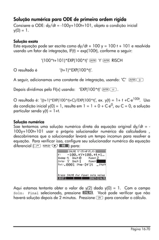 Página 16-70
Solução numérica para ODE de primeira ordem rígida
Consisere a ODE: dy/dt = -100y+100t+101, objeto a condição inicial
y(0) = 1.
Solução exata
Esta equação pode ser escrita como dy/dt + 100 y = 100 t + 101 e resolvida
usando um fator de integração, IF(t) = exp(100t), conforme a seguir:
‘(100*t+101)*EXP(100*t)’ ` ‘t’ ` RISCH
O resultado é ‘(t+1)*EXP(100*t)’.
A seguir, adicionamos uma constante de integração, usando: ‘C’ `+
Depois dividimos pelo FI(x) usando: ‘EXP(100*t)’ `/.
O resultado é: ‘((t+1)*EXP(100*t)+C)/EXP(100*t)’, ex. y(t) = 1+ t +C⋅e100t
. Uso
da condição inicial y(0) = 1, resulta em 1 = 1 + 0 + C⋅e0
, ou C = 0, a solução
particular sendo y(t) = 1+t.
Solução numérica
Sae tentarmos uma solução numérica direta da equação original dy/dt = -
100y+100t+101 usar o próprio solucionador numérico da calculadora ,
descobriremos que o solucionador levará um tempo incomun para resolver a
equação. Para verificar isso, configure seu solucionador numérico da equação
diferencial (‚ Ï˜@@@OK@@@) para:
Aqui estamos tentanto obter o valor de y(2) dado y(0) = 1. Com o campo
Soln: Final selecionado, pressione @SOLVE. Você pode verificar que não
haverá solução depois de 2 minutos. Pressione $ para cancelar o cálculo.
 