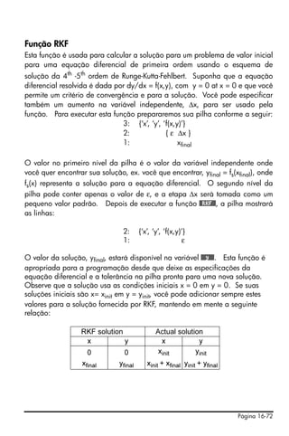 Página 16-72
Função RKF
Esta função é usada para calcular a solução para um problema de valor inicial
para uma equação diferencial de primeira ordem usando o esquema de
solução da 4th
-5th
ordem de Runge-Kutta-Fehlbert. Suponha que a equação
diferencial resolvida é dada por dy/dx = f(x,y), com y = 0 at x = 0 e que você
permite um critério de convergência e para a solução. Você pode especificar
também um aumento na variável independente, Δx, para ser usado pela
função. Para executar esta função prepararemos sua pilha conforme a seguir:
3: {‘x’, ‘y’, ‘f(x,y)’}
2: { ε Δx }
1: xfinal
O valor no primeiro nível da pilha é o valor da variável independente onde
você quer encontrar sua solução, ex. você que encontrar, yfinal = fs(xfinal), onde
fs(x) representa a solução para a equação diferencial. O segundo nível da
pilha pode conter apenas o valor de ε, e a etapa Δx será tomada como um
pequeno valor padrão. Depois de executar a função @@RKF@@, a pilha mostrará
as linhas:
2: {‘x’, ‘y’, ‘f(x,y)’}
1: ε
O valor da solução, yfinal, estará disponível na variável @@@y@@@. Esta função é
apropriada para a programação desde que deixe as especificações da
equação diferencial e a tolerância na pilha pronta para uma nova solução.
Observe que a solução usa as condições iniciais x = 0 em y = 0. Se suas
soluções iniciais são x= xinit em y = yinit, você pode adicionar sempre estes
valores para a solução fornecida por RKF, mantendo em mente a seguinte
relação:
RKF solution Actual solution
x y x y
0 0 xinit yinit
xfinal yfinal xinit + xfinal yinit + yfinal
 