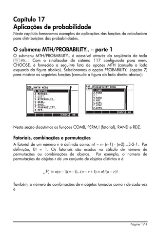 Página 17-1
Capítulo 17
Aplicações de probabilidade
Neste capítulo fornecemos exemplos de aplicações das funções da calculadora
para distribuições das probabilidades.
O submenu MTH/PROBABILITY.. – parte 1
O submenu MTH/PROBABILITY.. é acessível através da seqüência de tecla
„´. Com o sinalizador do sistema 117 configurado para menu
CHOOSE, é fornecida a seguinte lista de opções MTH (consulte o lado
esquerdo da figura abaixo). Selecionamos a opção PROBABILITY.. (opção 7)
para mostrar as seguintes funções (consulte a figura do lado direito abaixo):
Nesta seção discutimos as funções COMB, PERM,! (fatorial), RAND e RDZ.
Fatoriais, combinações e permutações
A fatorial de um número n é definida como: n! = n⋅ (n-1) ⋅ (n-2)…3⋅2⋅1. Por
definição, 0! = 1. Os fatoriais são usados no cálculo de número de
permutações ou combinações de objetos. Por exemplo, o número de
permutações de objetos r de um conjunto de objetos distintos n é
Também, o número de combinações de n objetos tomados como r de cada vez
é
)!/(!)1)...(1)(1( rnnrnnnnrn P −=+−−−=
 