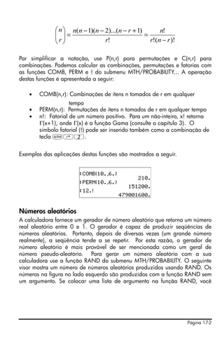 Página 17-2
Par simplificar a notação, use P(n,r) para permutações e C(n,r) para
combinações. Podemos calcular as combinações, permutações e fatorias com
as funções COMB, PERM e ! do submenu MTH/PROBABILITY... A operação
destas funções é apresentada a seguir:
• COMB(n,r): Combinações de itens n tomados de r em qualquer
tempo
• PERM(n,r): Permutações de itens n tomados de r em qualquer tempo
• n!: Fatorial de um número positivo. Para um não-inteiro, x! retorna
Γ(x+1), onde Γ(x) é a função Gama (consulte o capítulo 3). O
símbolo fatorial (!) pode ser inserido também como a combinação de
tecla ~‚2.
Exemplos das aplicações destas funções são mostrados a seguir.
Números aleatórios
A calculadora fornece um gerador de número aleatório que retorna um número
real aleatório entre 0 e 1. O gerador é capaz de produzir seqüências de
números aleatórios. Portanto, depois de diversas vezes (um grande número
realmente), a seqüência tende a se repetir. Por esta razão, o gerador de
número aleatório é mais provável de ser mencionada como um geral de
número pseudo-aleatório. Para gerar um número aleatório com a sua
calculadora use a função RAND do submenu MTH/PROBABILITY. O seguinte
visor mostra um número de números aleatórios produzidos usando RAND. Os
números na figura no lado esquerdo são produzidos com a função RAND sem
um argumento. Se colocar uma lista de argumento na função RAND, você
)!(!
!
!
)1)...(2)(1(
rnr
n
r
rnnnn
r
n
−
=
+−−−
=⎟⎟
⎠
⎞
⎜⎜
⎝
⎛
 