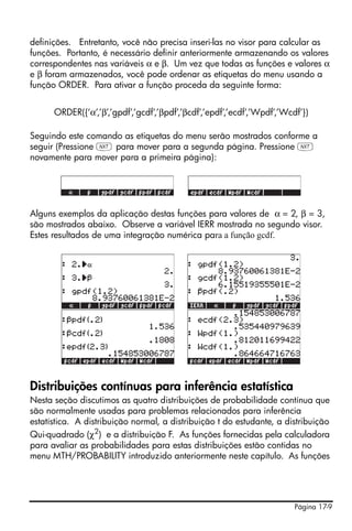 Página 17-9
definições. Entretanto, você não precisa inseri-las no visor para calcular as
funções. Portanto, é necessário definir anteriormente armazenando os valores
correspondentes nas variáveis α e β. Um vez que todas as funções e valores α
e β foram armazenados, você pode ordenar as etiquetas do menu usando a
função ORDER. Para ativar a função proceda da seguinte forma:
ORDER({‘α’,’β’,’gpdf’,’gcdf’,’βpdf’,’βcdf’,’epdf’,’ecdf’,’Wpdf’,’Wcdf’})
Seguindo este comando as etiquetas do menu serão mostrados conforme a
seguir (Pressione L para mover para a segunda página. Pressione L
novamente para mover para a primeira página):
Alguns exemplos da aplicação destas funções para valores de α = 2, β = 3,
são mostrados abaixo. Observe a variável IERR mostrada no segundo visor.
Estes resultados de uma integração numérica para a função gcdf.
Distribuições contínuas para inferência estatística
Nesta seção discutimos as quatro distribuições de probabilidade contínua que
são normalmente usadas para problemas relacionados para inferência
estatística. A distribuição normal, a distribuição t do estudante, a distribuição
Qui-quadrado (χ2
) e a distribuição F. As funções fornecidas pela calculadora
para avaliar as probabilidades para estas distribuições estão contidas no
menu MTH/PROBABILITY introduzido anteriormente neste capítulo. As funções
 