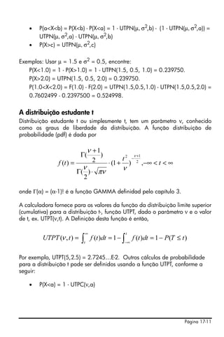 Página 17-11
• P(a<X<b) = P(X<b) - P(X<a) = 1 - UTPN(μ, σ2
,b) - (1 - UTPN(μ, σ2
,a)) =
UTPN(μ, σ2,a) - UTPN(μ, σ2,b)
• P(X>c) = UTPN(μ, σ2
,c)
Exemplos: Usar μ = 1.5 e σ2
= 0.5, encontre:
P(X<1.0) = 1 - P(X>1.0) = 1 - UTPN(1.5, 0.5, 1.0) = 0.239750.
P(X>2.0) = UTPN(1.5, 0.5, 2.0) = 0.239750.
P(1.0<X<2.0) = F(1.0) - F(2.0) = UTPN(1.5,0.5,1.0) - UTPN(1.5,0.5,2.0) =
0.7602499 - 0.2397500 = 0.524998.
A distribuição estudante t
Distribuição estudante t ou simplesmente t, tem um parâmetro ν, conhecido
como os graus de liberdade da distribuição. A função distribuição de
probabilidade (pdf) é dada por
onde Γ(α) = (α-1)! é a função GAMMA definidad pelo capítulo 3.
A calculadora fornece para os valores da função da distribuição limite superior
(cumulativa) para a distribuição t-, função UTPT, dado o parâmetro ν e o valor
de t, ex. UTPT(ν,t). A Definição desta função é então,
Por exemplo, UTPT(5,2.5) = 2.7245…E-2. Outros cálculos de probabilidade
para a distribuição t pode ser definidos usando a função UTPT, conforme a
seguir:
• P(X<a) = 1 - UTPC(ν,a)
∞<<−∞+⋅
⋅Γ
+
Γ
=
+
−
t
t
tf ,)1(
)
2
(
)
2
1
(
)( 2
12 ν
νπν
ν
ν
∫∫ −∞
∞
≤−=−==
t
t
tTPdttfdttftUTPT )(1)(1)(),(ν
 