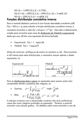 Página 17-14
P(F<2) = 1-UTPF(10,5,2) = 0.7700…
P(5<F<10) = UTPF(10,5,5) – UTPF(10,5,10) = 3.4693..E-2
P(F>5) = UTPF(10,5,5) = 4.4808..E-2
Funções distribuição cumulativa inversa
Para a variável aleatória contínua X com função densidade cumulativa (cdf)
F(x) = P(X<x) = p, para calcular a função distribuição cumulativa inversa, é
necessário encontrar o valor de x, tal que x = F-1
(p). Este valor é relativamente
simples para encontrar para caso de distrbuição de Weibull e exponencial,
dado que seus cdf têm uma expressão de forma fechada:
• Exponencial, F(x) = 1 - exp(-x/β)
• Weibull, F(x) = 1-exp(-αxβ
)
(Antes de continuar, certifique-se de excluir as variáveis α e β). Para encontrar
a cdf inversa para estas distribuições, é necessário resover apenas x destas
expressões, ex.
Exponencial: Weibull:
Para as distribuições beta e gama as expressões para resover serão mais
complicadas devido a presença das integrais, ex.
• Gamma,
• Beta,
A solução numérica com o solucionador numérico não será confiável por
causa dos sinais integrais envolvidas na expressão. Portanto, é possível
encontrar uma solução gráfica. Os detalhes sobre como encontrar a raiz de
∫ −⋅⋅
Γ
= −
x
dz
z
zp
0
1
)exp(
)(
1
βαβ
α
α
∫
−−
−⋅⋅
Γ⋅Γ
+Γ
=
x
dzzzp
0
11
)1(
)()(
)( βα
βα
βα
 
