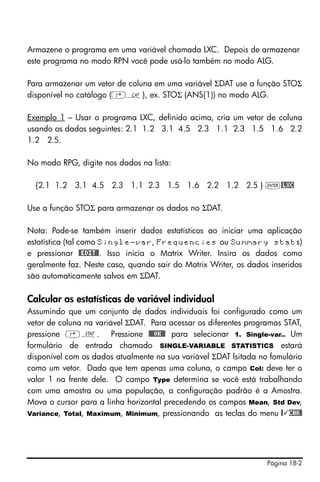 Página 18-2
Armazene o programa em uma variável chamada LXC. Depois de armazenar
este programa no modo RPN você pode usá-lo também no modo ALG.
Para armazenar um vetor de coluna em uma variável ΣDAT use a função STOΣ
disponível no catálogo (‚N), ex. STOΣ (ANS(1)) no modo ALG.
Exemplo 1 – Usar o programa LXC, definido acima, cria um vetor de coluna
usando os dados seguintes: 2.1 1.2 3.1 4.5 2.3 1.1 2.3 1.5 1.6 2.2
1.2 2.5.
No modo RPG, digite nos dados na lista:
{2.1 1.2 3.1 4.5 2.3 1.1 2.3 1.5 1.6 2.2 1.2 2.5 } `@LXC
Use a função STOΣ para armazenar os dados no ΣDAT.
Nota: Pode-se também inserir dados estatísticos ao iniciar uma aplicação
estatística (tal como Single-var, Frequencies ou Summary stats)
e pressionar #EDIT#. Isso inicia o Matrix Writer. Insira os dados como
geralmente faz. Neste caso, quando sair do Matrix Writer, os dados inseridos
são automaticamente salvos em ΣDAT.
Calcular as estatísticas de variável individual
Assumindo que um conjunto de dados individuais foi configurado como um
vetor de coluna na variável ΣDAT. Para acessar os diferentes programas STAT,
pressione ‚Ù. Pressione @@@OK@@ para selecionar 1. Single-var.. Um
formulário de entrada chamado SINGLE-VARIABLE STATISTICS estará
disponível com os dados atualmente na sua variável ΣDAT lsitada no fomulário
como um vetor. Dado que tem apenas uma coluna, o campo Col: deve ter o
valor 1 na frente dele. O campo Type determina se você está trabalhando
com uma amostra ou uma população, a configuração padrão é a Amostra.
Mova o cursor para a linha horizontal precedendo os campos Mean, Std Dev,
Variance, Total, Maximum, Minimum, pressionando as teclas do menu @ CHK@
 