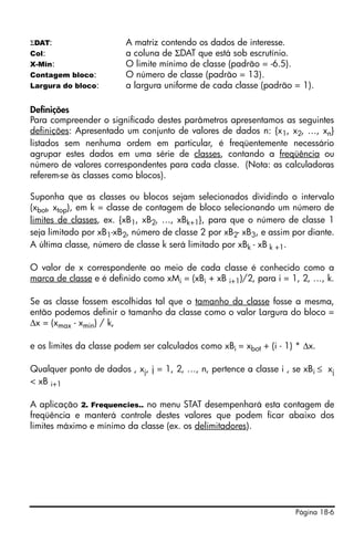 Página 18-6
ΣDAT: A matriz contendo os dados de interesse.
Col: a coluna de ΣDAT que está sob escrutínio.
X-Min: O limite mínimo de classe (padrão = -6.5).
Contagem bloco: O número de classe (padrão = 13).
Largura do bloco: a largura uniforme de cada classe (padrão = 1).
Definições
Para compreender o significado destes parâmetros apresentamos as seguintes
definições: Apresentado um conjunto de valores de dados n: {x1, x2, …, xn}
listados sem nenhuma ordem em particular, é freqüentemente necessário
agrupar estes dados em uma série de classes, contando a freqüência ou
número de valores correspondentes para cada classe. (Nota: as calculadoras
referem-se às classes como blocos).
Suponha que as classes ou blocos sejam selecionados dividindo o intervalo
(xbot, xtop), em k = classe de contagem de bloco selecionando um número de
limites de classes, ex. {xB1, xB2, …, xBk+1}, para que o número de classe 1
seja limitado por xB1-xB2, número de classe 2 por xB2- xB3, e assim por diante.
A última classe, número de classe k será limitado por xBk - xB k +1.
O valor de x correspondente ao meio de cada classe é conhecido como a
marca de classe e é definido como xMi = (xBi + xB i+1)/2, para i = 1, 2, …, k.
Se as classe fossem escolhidas tal que o tamanho da classe fosse a mesma,
então podemos definir o tamanho da classe como o valor Largura do bloco =
Δx = (xmax - xmin) / k,
e os limites da classe podem ser calculados como xBi = xbot + (i - 1) * Δx.
Qualquer ponto de dados , xj, j = 1, 2, …, n, pertence a classe i , se xBi ≤ xj
< xB i+1
A aplicação 2. Frequencies.. no menu STAT desempenhará esta contagem de
freqüência e manterá controle destes valores que podem ficar abaixo dos
limites máximo e mínimo da classe (ex. os delimitadores).
 