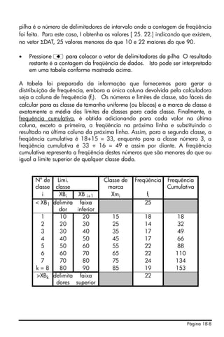 Página 18-8
pilha é o número de delimitadores de intervalo onde a contagem de freqüência
foi feita. Para este caso, I obtenha os valores [ 25. 22.] indicando que existem,
no vetor ΣDAT, 25 valores menores do que 10 e 22 maiores do que 90.
• Pressione ƒ para colocar o vetor de delimitadores da pilha O resultado
restante é a contagem da freqüência de dados. Isto pode ser interpretado
em uma tabela conforme mostrado acima.
A tabela foi preparada da informação que fornecemos para gerar a
distribuição de frequência, embora a única coluna devolvida pela calculadora
seja a coluna de frequência (fi). Os números e limites de classe, são fáceis de
calcular para as classe de tamanho uniforme (ou blocos) e a marca de classe é
exatamente a média dos limites de classes para cada classe. Finalmente, a
frequência cumulativa, é obtida adicionando para cada valor na última
coluna, exceto a primeira, a freqüência na próxima linha e substituindo o
resultado na última coluna da próxima linha. Assim, para a segunda classe, a
freqüência cumulativa é 18+15 = 33, enquanto para a classe número 3, a
freqüência cumulativa é 33 + 16 = 49 e assim por diante. A freqüência
cumulativa representa a freqüência destes números que são menores do que ou
igual a limite superior de qualquer classe dado.
Nº de
classe
Limi.
classe
Classe de
marca
Freqüência Frequência
Cumulativa
i XBi XB i+1 Xmi fi
< XB1 delimita
dor
faixa
inferior
25
1 10 20 15 18 18
2 20 30 25 14 32
3 30 40 35 17 49
4 40 50 45 17 66
5 50 60 55 22 88
6 60 70 65 22 110
7 70 80 75 24 134
k = 8 80 90 85 19 153
>XBk delimita
dores
faixa
superior
22
 