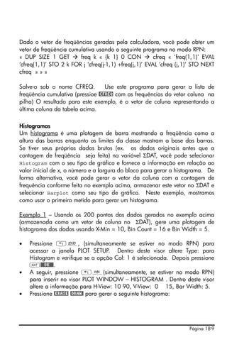 Página 18-9
Dado o vetor de freqüências geradas pela calculadora, você pode obter um
vetor de freqüência cumulativa usando o seguinte programa no modo RPN:
« DUP SIZE 1 GET freq k « {k 1} 0 CON cfreq « ‘freq(1,1)’ EVAL
‘cfreq(1,1)’ STO 2 k FOR j ‘cfreq(j-1,1) +freq(j,1)’ EVAL ‘cfreq (j,1)’ STO NEXT
cfreq » » »
Salve-o sob o nome CFREQ. Use este programa para gerar a lista de
freqüência cumulativa (pressioe @CFREQ com as frequências do vetor coluna na
pilha) O resultado para este exemplo, é o vetor de coluna representando a
última coluna da tabela acima.
Histogramas
Um histograma é uma plotagem de barra mostrando a freqüência como a
altura das barras enquanto os limites da classe mostram a base das barras.
Se tiver seus próprios dados brutos (ex. os dados originais antes que a
contagem de freqüência seja feita) na variável ΣDAT, você pode selecionar
Histogram com o seu tipo de gráfico e fornece a informação em relação ao
valor inicial de x, o número e a largura do bloco para gerar a histograma. De
forma alternativa, você pode gerar o vetor da coluna com a contagem de
frequência conforme feita no exemplo acima, armazenar este vetor no ΣDAT e
selecionar Barplot como seu tipo de gráfico. Neste exemplo, mostramos
como usar o primeiro metido para gerar um histograma.
Exemplo 1 – Usando os 200 pontos dos dados gerados no exemplo acima
(armazenada como um vetor de coluna no ΣDAT), gere uma plotagem de
histograma dos dados usando X-Min = 10, Bin Count = 16 e Bin Width = 5.
• Pressione „ô, (simultaneamente se estiver no modo RPN) para
acessar a janela PLOT SETUP. Dentro deste visor altere Type: para
Histogram e verifique se a opção Col: 1 é selecionada. Depois pressione
L@@@OK@@@.
• A seguir, pressione „ò(simultaneamente, se estiver no modo RPN)
para inserir no visor PLOT WINDOW – HISTOGRAM . Dentro deste visor
altere a informação para H-View: 10 90, V-View: 0 15, Bar Width: 5.
• Pressione @ERASE @DRAW@ para gerar o seguinte histograma:
 