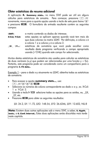 Página 18-14
Obter estatísticas de resumo adicional
A aplicação 4. Summary stats.. no menu STAT pode ser útil em alguns
cálculos para estatísticas de amostra. Para começar, pressione ‚Ù
novamente, mova para a quarta opção usando a tecla de seta para baixo ˜
e presisone @@@OK@@@. O formulário de entrada resultante contém os seguintes
campos:
ΣDAT:: a matriz contendo os dados de interesse.
X-Col, Y-Col: estas opções se aplicam apenas quando você tem mais do
que duas colunas na matriz ΣDAT. Por definição, a coluna x é
a coluna 1 e a coluna y é a coluna 2.
_ΣX _ ΣY…: estatíticas de somatória que você pode escolher como
resultado deste programa verificando o campo apropriado
usando [ CHK] quando este campo for selecionado.
Muitos destas estatísticas de somatória são usadas para calcular as estatísticas
de duas variáveis (x,y) que podem ser relacionadas por uma função y = f(x).
Portanto, este programa pode ser considerado como um companheiro para o
programa 3. Fit data..
Exemplo 1 – para o dado x-y atuamente no ΣDAT, obtenha todas as estatísticas
de somatória.
• Para acessar a opção summary stats…, use:
‚Ù˜˜˜@@@OK@@@
• Selecione os números da coluna correspondente ao dado x- e y-, ex. X-Col:
1 e Y-Col: 2.
• Usando a tecla @ CHK@ selecione todas as opções para as saídas, ex, _ΣX,
_ΣY, etc.
• Pressione @@@OK@@@ para obter os seguintes resultados:
ΣX: 24.2, ΣY: 11.72, ΣX2: 148.54, ΣY2: 26.6246, ΣXY: 12.602, NΣ:8
Nota: Existem duas outras aplicações sob o menu STAT, a saber, 5. Hypth.
tests.. e 6. Conf. Interval.. Estas duas aplicações serão discutidas mais tarde
neste capítulo.
 