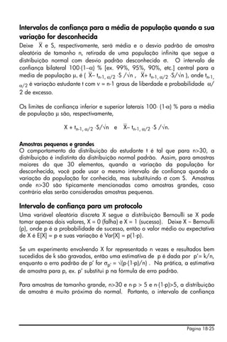 Página 18-25
Intervalos de confiança para a média de população quando a sua
variação for desconhecida
Deixe ⎯X e S, respectivamente, será média e o desvio padrão de amostra
aleatória de tamanho n, retirada de uma população infinita que segue a
distribuição normal com desvio padrão desconhecido σ. O intervalo de
confiança bilateral 100⋅(1−α) % [ex. 99%, 95%, 90%, etc.] central para a
media de população μ, é (⎯X− tn-1, α/2 ⋅S /√n , ⎯X+ tn-1, α/2 ⋅S/√n ), onde tn-1,
α/2 é variação estudante t com ν = n-1 graus de liberdade e probabilidade α/
2 de excesso.
Os limites de confiança inferior e superior laterais 100⋅ (1-α) % para a média
de população μ são, respectivamente,
X + tn-1, α/2 ⋅S/√n e ⎯X− tn-1, α/2 ⋅S /√n.
Amostras pequenas e grandes
O comportamento da distribuição do estudante t é tal que para n>30, a
distribuição é indistinta da distribuição normal padrão. Assim, para amostras
maiores do que 30 elementos, quando a variação da população for
desconhecida, você pode usar o mesmo intervalo de confiança quando a
variação da população for conhecida, mas substituindo σ com S. Amostras
onde n>30 são tipicamente mencionadas como amostras grandes, caso
contrário elas serão consideradas amostras pequenas.
Intervalo de confiança para um protocolo
Uma variável aleatória discreta X segue a distribuição Bernoulli se X pode
tomar apenas dois valores, X = 0 (falha) e X = 1 (sucesso). Deixe X ~ Bernoulli
(p), onde p é a probabilidade de sucesso, então o valor médio ou expectativa
de X é E[X] = p e suas variação é Var[X] = p(1-p).
Se um experimento envolvendo X for representado n vezes e resultados bem
sucedidos de k são gravados, então uma estimativa de p é dada por p’= k/n,
enquanto o erro padrão de p’ for σp’ = √(p⋅(1-p)/n) . Na prática, a estimativa
de amostra para p, ex. p’ substitui p na fórmula de erro padrão.
Para amostras de tamanho grande, n>30 e n⋅p > 5 e n⋅(1-p)>5, a distribuição
de amostra é muito próxima do normal. Portanto, o intervalo de confiança
 