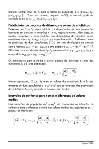 Página 18-26
bilateral central 100(1-α) % para a média de população p é (p’+zα/2⋅σp’,
p’+zα/2⋅σp’ ). Para uma amostra pequena (n<30), o intervalo pode ser
estimado como (p’-tn-1,α/2⋅σp’,p’+tn-1,α/2⋅σp’).
Distribuições de amostras de diferenças e somas de estatísticas
Deixemos que S1 e S2 sejam estatísticas independentes de duas populações
baseadas em amostras e tamanhos n1 e n2, respectivamente. Além disso, as
médias respectivas e erros padrões das distribuições de amostras destas
estatísticas sejam μS1 e μS2, e σS1 e σS2, respectivamente. A diferença entre
as estatísticas de duas populações, S1-S2, tem uma distribuição de amostra
com a média μ S1−S2 = μS1 - μS2, e o erro padrão σ S1−S2 = (σS1
2
+ σS2
2
)1/2
.
Além disso, a soma de estatísticas T1+T2 tem uma média μ S1+S2 = μS1 +μS2, e
erro padrão σS1+S2 = (σS1
2
+ σS2
2
)1/2
.
Os estimadores para a média e desvio padrão da diferença e soma das
estatísticas S1 e S2 são dadas por:
Nestas expressões, ⎯X 1 e ⎯X2 estão os valores das estatísticas S1 e S2 das
amostras de duas populações e σS1
2
σS2
2
são as variações das populações
das estatísticas S1 e S2 de onde as amostras são tiradas.
Intervalos de confiança para somas e diferenças de valores
médios
Nas variações da população σ1
2
e σ2
2
são conhecidos os intervalos de
confiança para a diferença e soma dos valores médios das populações ex. .,
μ1±μ2, são dados por:
2
2
2
1
2
1
21 2121
ˆ,ˆ
nn
XX SS
SSSS
σσ
σμ +=±= ±±
⎟
⎟
⎠
⎞
⎜
⎜
⎝
⎛
+⋅+±+⋅−±
2
2
2
1
2
1
2/21
2
2
2
1
2
1
2/21 )(,)(
nn
zXX
nn
zXX
σσσσ
αα
 