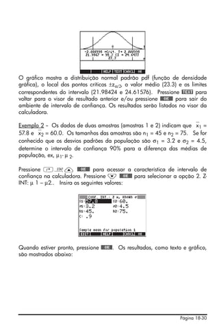 Página 18-30
O gráfico mostra a distribuição normal padrão pdf (função de densidade
gráfica), o local dos pontos críticos ±zα/2, o valor médio (23.3) e os limites
correspondentes do intervalo (21.98424 e 24.61576). Pressione @TEXT para
voltar para o visor de resultado anterior e/ou pressione @@@OK@@@ para sair do
ambiente de intervalo de confiança. Os resultados serão listados no visor da
calculadora.
Exemplo 2 -- Os dados de duas amostras (amostras 1 e 2) indicam que ⎯x1 =
57.8 e ⎯x2 = 60.0. Os tamanhos das amostras são n1 = 45 e n2 = 75. Se for
conhecido que os desvios padrões da população são σ1 = 3.2 e σ2 = 4.5,
determine o intervalo de confiança 90% para a diferença das médias de
população, ex, μ1- μ 2.
Pressione ‚Ù— @@@OK@@@ para acessar a característica de intervalo de
confiança na calculadora. Pressione ˜ @@@OK@@@ para selecionar a opção 2. Z-
INT: μ 1 – μ2.. Insira os seguintes valores:
Quando estiver pronto, pressione @@@OK@@. Os resultados, como texto e gráfico,
são mostrados abaixo:
 