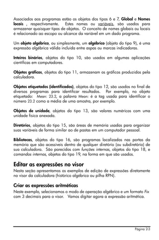 Página 2-3
Associados aos programas estão os objetos dos tipos 6 e 7, Global e Nomes
locais , respectivamente. Estes nomes ou variáveis, são usados para
armazenar quaisquer tipos de objetos. O conceito de nomes globais ou locais
é relacionado ao escopo ou alcance da variável em um dado programa.
Um objeto algébrico, ou simplesmente, um algébrico (objeto do tipo 9), é uma
expressão algébrica válida incluída entre aspas ou marcas indicadoras.
Inteiros binários, objetos do tipo 10, são usados em algumas aplicações
científicas em computadores.
Objetos gráficos, objetos do tipo 11, armazenam os gráficos produzidos pela
calculadora.
Objetos etiquetados (identificados), objetos do tipo 12, são usados no final de
diversos programas para identificar resultados. Por exemplo, no objeto
etiquetado: Mean: 23.2, a palavra Mean: é a tag usada para identificar o
número 23.2 como a média de uma amostra, por exemplo.
Objetos de unidade, objetos do tipo 13, são valores numéricos com uma
unidade física anexada.
Diretórios, objetos do tipo 15, são áreas de memória usadas para organizar
suas variáveis de forma similar ao de pastas em um computador pessoal.
Bibliotecas, objetos do tipo 16, são programas localizados nas portas da
memória que são acessíveis dentro de qualquer diretório (ou subdiretório) de
sua calculadora. São parecidos com funções internas, objetos do tipo 18, e
comandos internos, objetos do tipo 19, na forma em que são usados.
Editar as expressões no visor
Nesta seção apresentamos os exemplos de edição de expressões diretamente
no visor da calculadora (histórico algébrico ou pilha RPN).
Criar as expressões aritméticas
Neste exemplo, selecionamos o modo de operação algébrico e um formato Fix
com 3 decimais para o visor. Vamos digitar agora a expressão aritmética.
 