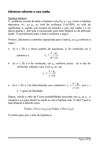Página 18-38
Inferência referente a uma média
Hipótese bilateral
O problema consiste de testar a hipótese numa Ho: μ = μ0, contra a hipótese
alternativa, H1: μ≠ μο no nível de confiança (1-α)100%, ou nível de
significativa α, usando uma amostra de tamanho n com uma média⎯x e um
desvio padrão s. Este teste é mencionado como teste bilateral ou de definição
dupla. O procedimento para o teste é conforme a seguir:
Primeiro, calculamos a estatística apropriada para o teste (to ou zo) conforme a
seguir:
• Se n < 30 e o desvio padrão da população, σ, for conhecido use a
estatística z:
• Se n > 30 e σ for conhecido, use zo conforme acima. Se σ não for
conhecido, substitua s por σ em zo, ex. use
• Se n < 30, e s for desconhecido, use a estatística t , com ν =
n - 1 graus de liberdade.
Depois, calcule o valor de P (uma probabilidade) associada com zο ou tο , e
compare-o a α para decidir se rejeita ou não a hipótese nula. O valor P para o
teste bilateral é definido como
P-value = P(|z|>|zo|) ou P-value = P(|t|>|to|).
O critério para usar o teste de hipótese é:
n
x
z o
o
/σ
μ−
=
ns
x
z o
o
/
μ−
=
ns
x
t o
o
/
μ−
=
 