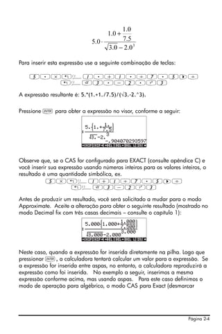 Página 2-4
Para inserir esta expressão use a seguinte combinação de teclas:
5.*„Ü1.+1./7.5™/
„ÜR3.-2.Q3
A expressão resultante é: 5.*(1.+1./7.5)/(√3.-2.^3).
Pressione ` para obter a expressão no visor, conforme a seguir:
Observe que, se o CAS for configurado para EXACT (consulte apêndice C) e
você inserir sua expressão usando números inteiros para os valores inteiros, o
resultado é uma quantidade simbólica, ex.
5*„Ü1+1/7.5™/
„ÜR3-2Q3
Antes de produzir um resultado, você será solicitado a mudar para o modo
Approximate. Aceite a alteração para obter o seguinte resultado (mostrado no
modo Decimal fix com três casas decimais – consulte o capítulo 1):
Neste caso, quando a expressão for inserida diretamente na pilha. Logo que
pressionar `, a calculadora tentará calcular um valor para a expressão. Se
a expressão for inserida entre aspas, no entanto, a calculadora reproduzirá a
expressão como foi inserida. No exemplo a seguir, inserimos a mesma
expressão conforme acima, mas usando aspas. Para este caso definimos o
modo de operação para algébrico, o modo CAS para Exact (desmarcar
3
0.20.3
5.7
0.1
0.1
0.5
−
+
⋅
 
