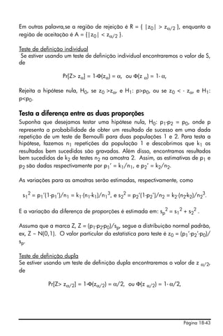 Página 18-43
Em outras palavra,se a região de rejeição é R = { |z0| > zα/2 }, enquanto a
região de aceitação é A = {|z0| < zα/2 }.
Teste de definição individual
Se estiver usando um teste de definição individual encontraremos o valor de S,
de
Pr[Z> zα] = 1-Φ(zα) = α, ou Φ(z α) = 1- α,
Rejeita a hipótese nula, H0, se z0 >zα, e H1: p>p0, ou se z0 < - zα, e H1:
p<p0.
Testa a diferença entre as duas proporções
Suponha que desejamos testar uma hipótese nula, H0: p1-p2 = p0, onde p
representa a probabilidade de obter um resultado de sucesso em uma dada
repetição de um teste de Bernoulli para duas populações 1 e 2. Para testa a
hipótese, fazemos n1 repetições da população 1 e descobrimos que k1 os
resultados bem sucedidos são gravados. Além disso, encontramos resultados
bem sucedidos de k2 de testes n2 na amostra 2. Assim, as estimativas de p1 e
p2 são dadas respectivamente por p1’ = k1/n1, e p2’ = k2/n2.
As variações para as amostras serão estimadas, respectivamente, como
s1
2
= p1’(1-p1’)/n1 = k1⋅(n1-k1)/n1
3
, e s2
2
= p2’(1-p2’)/n2 = k2⋅(n2-k2)/n2
3
.
E a variação da diferença de proporções é estimada em: sp
2
= s1
2
+ s2
2
.
Assuma que a marca Z, Z = (p1-p2-p0)/sp, segue a distribuição normal padrão,
ex, Z ~ N(0,1). O valor particular da estatística para teste é z0 = (p1’-p2’-p0)/
sp.
Teste de definição dupla
Se estiver usando um teste de definição dupla encontraremos o valor de z α/2,
de
Pr[Z> zα/2] = 1-Φ(zα/2) = α/2, ou Φ(z α/2) = 1- α/2,
 
