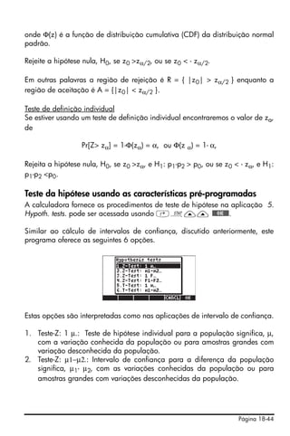Página 18-44
onde Φ(z) é a função de distribuição cumulativa (CDF) da distribuição normal
padrão.
Rejeite a hipótese nula, H0, se z0 >zα/2, ou se z0 < - zα/2.
Em outras palavras a região de rejeição é R = { |z0| > zα/2 } enquanto a
região de aceitação é A = {|z0| < zα/2 }.
Teste de definição individual
Se estiver usando um teste de definição individual encontraremos o valor de za,
de
Pr[Z> zα] = 1-Φ(zα) = α, ou Φ(z α) = 1- α,
Rejeita a hipótese nula, H0, se z0 >zα, e H1: p1-p2 > p0, ou se z0 < - zα, e H1:
p1-p2 <p0.
Teste da hipótese usando as características pré-programadas
A calculadora fornece os procedimentos de teste de hipótese na aplicação 5.
Hypoth. tests. pode ser acessada usando ‚Ù—— @@@OK@@@.
Similar ao cálculo de intervalos de confiança, discutido anteriormente, este
programa oferece as seguintes 6 opções.
Estas opções são interpretadas como nas aplicações de intervalo de confiança.
1. Teste-Z: 1 μ.: Teste de hipótese individual para a população significa, μ,
com a variação conhecida da população ou para amostras grandes com
variação desconhecida da população.
2. Teste-Z: μ1−μ2.: Intervalo de confiança para a diferença da população
significa, μ1- μ2, com as variações conhecidas da população ou para
amostras grandes com variações desconhecidas da população.
 