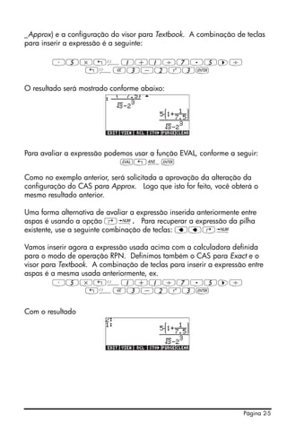 Página 2-5
_Approx) e a configuração do visor para Textbook. A combinação de teclas
para inserir a expressão é a seguinte:
³5*„Ü1+1/7.5™/
„ÜR3-2Q3`
O resultado será mostrado conforme abaixo:
Para avaliar a expressão podemos usar a função EVAL, conforme a seguir:
μ„î`
Como no exemplo anterior, será solicitada a aprovação da alteração da
configuração do CAS para Approx. Logo que isto for feito, você obterá o
mesmo resultado anterior.
Uma forma alternativa de avaliar a expressão inserida anteriormente entre
aspas é usando a opção …ï. Para recuperar a expressão da pilha
existente, use a seguinte combinação de teclas: ƒƒ…ï
Vamos inserir agora a expressão usada acima com a calculadora definida
para o modo de operação RPN. Definimos também o CAS para Exact e o
visor para Textbook. A combinação de teclas para inserir a expressão entre
aspas é a mesma usada anteriormente, ex.
³5*„Ü1+1/7.5™/
„ÜR3-2Q3`
Com o resultado
 