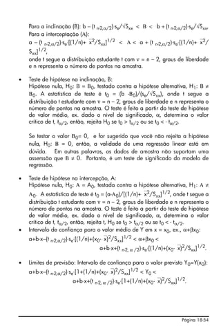 Página 18-54
Para a inclinação (B): b − (t n-2,α/2)⋅se/√Sxx < Β < b + (t n-2,α/2)⋅se/√Sxx,
Para a interceptação (Α):
a − (t n-2,α/2)⋅se⋅[(1/n)+⎯x2/Sxx]1/2 < Α < a + (t n-2,α/2)⋅se⋅[(1/n)+⎯x2/
Sxx]1/2,
onde t segue a distribuição estudante t com ν = n – 2, graus de liberdade
e n representa o número de pontos na amostra.
• Teste de hipótese na inclinação, B:
Hipótese nula, H0: Β = Β0, testado contra a hipótese alternativa, H1: Β ≠
Β0. A estatística de teste é t0 = (b -Β0)/(se/√Sxx), onde t segue a
distribuição t estudante com ν = n – 2, graus de liberdade e n representa o
número de pontos na amostra. O teste é feito a partir do teste de hipótese
de valor médio, ex. dado o nível de significado, α, determina o valor
crítico de t, tα/2, então, rejeita H0 se t0 > tα/2 ou se t0 < - tα/2.
Se testar o valor Β0= 0, e for sugerido que você não rejeita a hipótese
nula, H0: Β = 0, então, a validade de uma regressão linear está em
dúvida. Em outras palavras, os dados de amostra não suportam uma
asserssão que Β ≠ 0. Portanto, é um teste de significado do modelo de
regressão.
• Teste de hipótese na intercepção, A:
Hipótese nula, H0: Α = A0, testada contra a hipótese alternativa, H1: Α ≠
Α0. A estatística de teste é t0 = (a-Α0)/[(1/n)+⎯x2
/Sxx]1/2
, onde t segue a
distribuição t estudante com ν = n – 2, graus de liberdade e n representa o
número de pontos na amostra. O teste é feito a partir do teste de hipótese
de valor médio, ex. dado o nível de significado, α, determina o valor
crítico de t, tα/2, então, rejeita t, H0 se t0 > tα/2 ou se t0 < - tα/2.
• Intervalo de confiança para o valor médio de Y em x = x0, ex., α+βx0:
a+b⋅x−(t n-2,α/2)⋅se⋅[(1/n)+(x0-⎯x)2
/Sxx]1/2
< α+βx0 <
a+b⋅x+(t n-2, α /2)⋅se⋅[(1/n)+(x0-⎯x)2
/Sxx]1/2
.
• Limites de previsão: Intervalo de confiança para o valor previsto Y0=Y(x0):
a+b⋅x−(t n-2,α/2)⋅se⋅[1+(1/n)+(x0-⎯x)2
/Sxx]1/2
< Y0 <
a+b⋅x+(t n-2, α /2)⋅se⋅[1+(1/n)+(x0-⎯x)2
/Sxx]1/2
.
 
