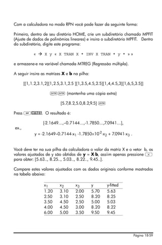 Página 18-59
Com a calculadora no modo RPN você pode fazer da seguinte forma:
Primeiro, dentro de seu diretório HOME, crie um subdiretório chamado MPFIT
(Ajuste de dados de polinômios lineares) e insira o subdiretório MPFIT. Dentro
do subdiretório, digite este programa:
« X y « X TRAN X * INV X TRAN * y * » »
e armazene-e na variável chamada MTREG (Regressão múltipla).
A seguir insira as matrizes X e b na pilha:
[[1,1.2,3.1,2][1,2.5,3.1,2.5 ][1,3.5,4.5,2.5][1,4,4.5,3][1,6,5,3.5]]
`` (mantenha uma cópia extra)
[5.7,8.2,5.0,8.2,9.5] `
Press J@MTREG. O resultado é:
[-2.1649…,–0.7144…,-1.7850…,7.0941…],
ex.,
y = -2.1649–0.7144⋅x1 -1.7850×10-2
⋅x2 + 7.0941⋅x3 .
Você deve ter na sua pilha da calculadora o valor da matriz X e o vetor b, os
valores ajustados de y são obtidos de y = X⋅b, assiim apenas pressione *
para obter: [5.63.., 8.25.., 5.03.., 8.22.., 9.45..].
Compare estes valores ajustados com os dados originais conforme mostrados
na tabela abaixo:
x1 x2 x3 y y-fitted
1.20 3.10 2.00 5.70 5.63
2.50 3.10 2.50 8.20 8.25
3.50 4.50 2.50 5.00 5.03
4.00 4.50 3.00 8.20 8.22
6.00 5.00 3.50 9.50 9.45
 