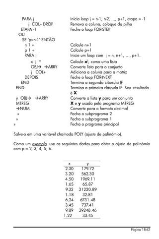 Página 18-62
PARA j Inicia loop j = n-1, n-2, …, p+1, etapa = -1
j COL− DROP Remova a coluna, coloque da pilha
ETAPA -1 Feche o loop FOR-STEP
OU
SE ‘p>n-1’ ENTÃO
n 1 + Calcule n+1
p 1 + Calcule p+1
PARA j Inicie um loop com j = n, n+1, …, p+1.
x j ^ Calcule xj, como uma lista
OBJ ARRY Converte lista para o conjunto
j COL+ Adiciona a coluna para a matriz
DEPOIS Feche o loop FOR-NEXT
END Termina a segunda cláusula IF
END Termina a primeira cláusula IF Seu resultado
é X
y OBJ ARRY Converte a lista y para um conjunto
MTREG X e y usado pelo programa MTREG
NUM Converte para o formato decimal
» Fecha o subprograma 2
» Fecha o subprograma 1
» Fecha o programa principal
Salve-o em uma variável chamada POLY (ajuste de polinômio).
Como um exemplo, use os seguintes dados para obter o ajuste de polinômio
com p = 2, 3, 4, 5, 6.
x y
2.30 179.72
3.20 562.30
4.50 1969.11
1.65 65.87
9.32 31220.89
1.18 32.81
6.24 6731.48
3.45 737.41
9.89 39248.46
1.22 33.45
 