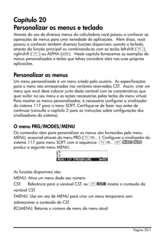 Página 20-1
Capítulo 20
Personalizar os menus e teclado
Através do uso de diversos menus da calculadora você passou a conhecer as
operações de menus para uma variedade de aplicações. Além disso, você
passou a conhecer também diversas funções disponíveis usando o teclado,
através da função principal ou combinando-as com as teclas left-shift („),
right-shift (‚) ou ALPHA (~). Neste capítulo fornecemos os exemplos de
menus personalizados e teclas que talvez considere úteis nas suas próprias
aplicações.
Personalizar os menus
Um menu personalizado é um menu criado pelo usuário. As especificações
para o menu são armazenadas nas variáveis reservadas CST. Assim, criar um
menu que você deve colocar junto desta variável com as características que
quer exibir no seu menu e as ações necessárias pelas teclas do menu virtual.
Para mostrar os menus personalizados, é necessário configurar o sinalizador
do sistema 117 para o menu SOFT. Certifique-se de fazer isso antes de
continuar (consulte o capítulo 2 para as instruções sobre configuração dos
sinalizadores do sistema).
O menu PRG/MODES/MENU
Os comandos úteis para personalizar os menus são fornecidos pelo menu
MENU, acessível através do menu PRG („°). Configurar o sinalizador do
sistema 117 para menu SOFT com a sequência „°L@)MODES @)MENU
produz o seguinte menu MENU:
As funções disponíveis são:
MENU: Ativa um menu dado seu número
CST: Referência para a variável CST, ex ‚@@CST@@ mostra o conteúdo da
variável CST.
TMENU: Use em vez de MENU para criar um menu temporário sem
sobrescrever o conteúdo de CST
RCLMENU: Retorna o número de menu do menu atual
 