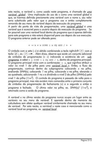 Página 21-3
esta razão, a variável x, como usada neste programa, é chamada de uma
variável global. Uma implicação do uso de x como uma variável global é
que, se tivermos definido previamente uma variável com o nome x, seu valor
seria substituído pelo valor que o programa usa e então completamente
removido de seu menu de variável depois da execução do programa.
A partir do ponto de vista da programação, uma variável global é uma
variável que é acessível para o usuário depois da execução do programa. Se
for possível usar uma variável local dentro do programa que é apenas definido
para este programa e não estará disponível para uso depois da sua execução.
O programa anterior pode ser alterado para:
« → x « x SINH 1 x SQ ADD / » »
O símbolo com a seta (→) é obtido combinando a tecla right-shift ‚ com a
tecla 0, ex. ‚é. Além disso, observe que existe um conjunto adicional
de símbolos de programação (« ») indicando a existência de um sub-
programa, a saber « x SINH 1 x SQ ADD / », dentro do programa principal.
O programa principal inicia com a combinação → x, que significa atribuir o
valor no nível 1 da pilha para uma variável local x. Então, o fluxo da
programação, continua dentro do subprograma colocando x na pilha,
avaliando SINH(x), colocando 1 na pilha, colocando x na pilha, elevando x
ao quadrado, adicionando 1 no x e dividindo o nível 2 da pilha (SINH(x)) pelo
nível 1 da pilha (1+x2
). O controle do programa é passado de volta para o
programa principal, mas não existem mais comandos entre o primeiro conjunto
de símbolos da programação de fechamento (») e o segundo e então o
programa é fechado. O último valor na pilha, ex. SINH(x)/ (1+x2
), é
retornado como a saída do programa.
A variável x na última versão do programa nunca ocupa um lugar entre as
variáveis no seu menu de variável. É operada dentro da memória da
calculadora sem afetar qualquer variável similarmente chamada no seu menu
de variável. Por esta razão, a varirável x neste caso é mencionada como a
variável local ao programa, ex. variável local.
 
