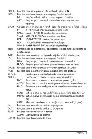Página 21-6
STACK: Funções para manipular os elementos da pilha RPN
MEM: Funções relacionadas com a manipulação de memória
DIR: Funções relacionadas para manipular diretórios
ARITH: Funções para manipular os índices armazenados nas
variáveis
BRCH: Coleção de submenus com ramificação de programas e funções loop
IF: IF-THEN--ELSE-END construções para testes
CASE: CASE-THEN-END construções para testes
START: START-NEXT-STEP construções para testes
FOR: FOR-NEXT-STEP construções para loops
DO: DO-UNTIL-END construções paraloops
WHILE: WHILE-REPEAT-END construções paraloops
TEST: Comparação de operadores, operadores lógicos, funções de teste de
sinalizadores
TYPE: Funções para converter os tipos de objetos, dividir objetos, etc.
LIST: Funções relacionadas com a manipulação de lista
ELEM: Funções para manipular os elementos de uma lista
PROC: Funções para aplicar os procedimentos para as listas
GROB: Funções para a manipulação de objetos gráficos (GROBs)
PICT: Funções para desenhar imagens no ambiente dos gráficos
CHARS: Funções para manipulação de texto e caracteres
MODES: Funções para alterar os modos da calculadora
FMT: Para alterar os formatos de números, para vírgulas
ANGLE:Para alterar a medida do ângulo e sistemas de coordenadas
FLAG: Configura e desconfigura os sinalizadores e verifica seus
status
KEYS: Define e ativa as teclas definidas pelo usuário (capítulo 20)
MENU: Define e ativa as teclas de menus personalizados (capítulo
20)
MISC: Alteração de diversos modos (som de beep, relógio, etc)
IN: Funções para entrada de dados do programa
OUT: Funções para a saída de dados do programa
TIME: Funções relacionadas com o tempo
ALRM: Manipulação de alarme
ERROR: Funções para tratamento de erros
 