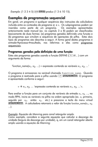 Página 21-15
Exemplo: {1 2 3 4 5} `@CLIST produz {1 3 6 10 15}.
Exemplos de programação sequencial
Em geral, um programa é qualquer seqüência das instruções da calculadora
incluída entre os conteúdos do programa e ». Os subprogramas podem ser
inseridos como parte de um programa. Os exemplos apresentados
anteriormente neste manual (ex. no capítulo 3 e 8) podem ser classificados
basicamente de duas formas: (a) programas gerados definindo uma função e
(b) programas que simulam a sequência de operações de pilha. Estes dois
tipos de programas são descritos a seguir. A forma geral destes programas é
entrada processo resultado, nos referimos a eles como programas
sequenciais.
Programas gerados pela definição de uma função
Estes são programas gerados usando a função DEFINE („à) com um
argumento da forma:
'function_name(x1, x2, …) = expressão contendo as variáveis x1, x2, …'
O programa é armazenao na variável chamada function_name. Quando
o programa é reativado para a pilha usando ‚function_name. O programa
é apresentado conforme a seguir:
« x1, x2, … 'expressão contendo as variáveis x1, x2, …'».
Para avaliar a função para um conjunto de variáveis de entrada x1, x2, …, no
modo RPN, insira as variáveis na pilha na ordem apropriada (ex. x1 primeiro,
seguido por x2, então x3, etc.) e pressione a tecla do menu virtual
function_name. A calculadora retornará o valor da função function_name(x1, x2,
…).
Exemplo: Equação de Manning para canal retangular amplo.
Como exemplo, considere a seguinte equação que calcular a descarga da
unidade (largura da descarga por unidade), q, em um canal retangular aberto
amplo usando a equação de Manning:
 